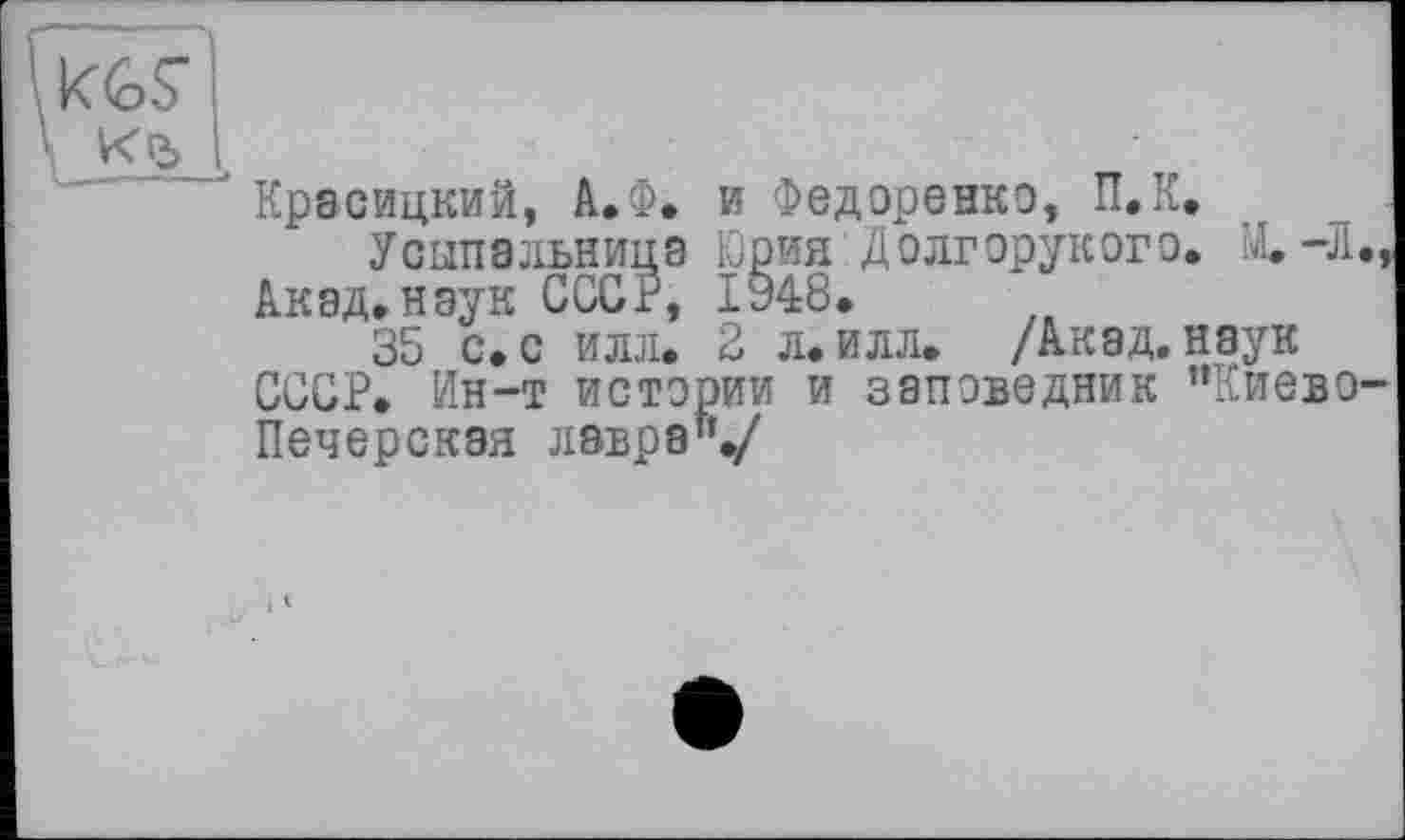 ﻿KGS’ к&
Красицкий, А.Ф. и Федоренко, П.К.
Усыпальница Юрия Долгорукого. Щ-Л., Акад, наук СССР, I§48.
35 с. с илл. 2 л. илл. /Акад, наук СССР. Ин-т истории и заповедник ’’Киево-Печерская лавра"./